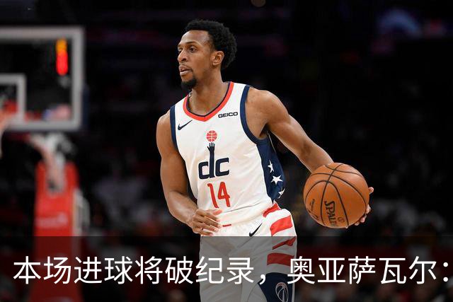 本场进球将破纪录，奥亚萨瓦尔：我愿用不进球换球队胜利